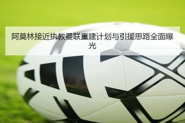 阿莫林接近执教曼联重建计划与引援思路全面曝光