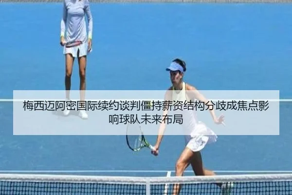 梅西迈阿密国际续约谈判僵持薪资结构分歧成焦点影响球队未来布局