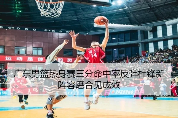 广东男篮热身赛三分命中率反弹杜锋新阵容磨合见成效