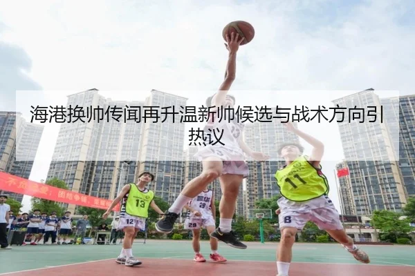 海港换帅传闻再升温新帅候选与战术方向引热议