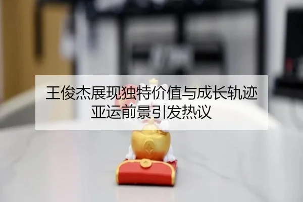 王俊杰展现独特价值与成长轨迹 亚运前景引发热议