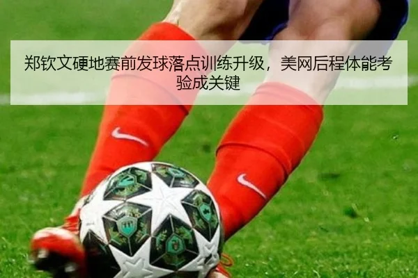 郑钦文硬地赛前发球落点训练升级，美网后程体能考验成关键